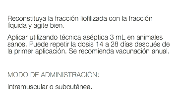  Reconstituya la fracción liofilizada con la fracción líquida y agite bien. Aplicar utilizando técnica aséptica 3 mL en animales sanos. Puede repetir la dosis 14 a 28 días después de la primer aplicación. Se recomienda vacunación anual. MODO DE ADMINISTRACIÓN: Intramuscular o subcutánea. 