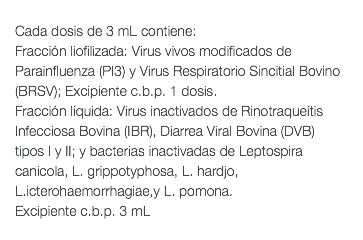  Cada dosis de 3 mL contiene: Fracción liofilizada: Virus vivos modificados de Parainfluenza (PI3) y Virus Respiratorio Sincitial Bovino (BRSV); Excipiente c.b.p. 1 dosis. Fracción líquida: Virus inactivados de Rinotraqueítis Infecciosa Bovina (IBR), Diarrea Viral Bovina (DVB) tipos I y II; y bacterias inactivadas de Leptospira canicola, L. grippotyphosa, L. hardjo, L.icterohaemorrhagiae,y L. pomona. Excipiente c.b.p. 3 mL 