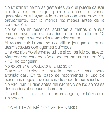  No utilizar en hembras gestantes ya que puede causar abortos, sin embargo, puede aplicarse a vacas gestantes que hayan sido tratadas con este producto previamente, por lo menos 12 meses antes de la concepción. No se use en becerros lactantes a menos que sus madres hayan sido vacunadas durante los últimos 12 meses según se menciona anteriormente. Al reconstituir la vacuna no utilizar jeringas o agujas desinfectadas con agentes químicos. Una vez abierto el envase utilice el contenido completo. Mantener en refrigeración a una temperatura entre 2º y 7º C, no congelar. No exponer el producto a la luz solar. Cualquier biológico puede causar reacciones anafilácticas. En tal caso se recomienda el uso de epinefrina seguida de terapia de soporte apropiada. No vacunar 21 días antes del sacrificio de los animales destinados al consumo humano. Desechar el envase en forma segura, entiérrese o incinérese. CONSULTE AL MÉDICO VETERINARIO 