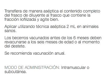  Transfiera de manera aséptica el contenido completo del frasco de diluyente al frasco que contiene la fracción liofilizada y agite bien. Aplicar utilizando técnica aséptica 2 mL en animales sanos. Los becerros vacunados antes de los 6 meses deben revacunarse a los seis meses de edad o al momento del destete. Se recomienda vacunación anual. MODO DE ADMINISTRACIÓN: Intramuscular o subcutánea. 