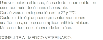 Una vez abierto el frasco, úsese todo el contenido, en caso contrario deséchese el sobrante. Consérvese en refrigeración entre 2º y 7ºC. Cualquier biológico puede presentar reacciones anafilàcticas, en ese caso aplicar antihistamínicos. Mantener fuera del alcance de los niños. CONSULTE AL MÉDICO VETERINARIO.