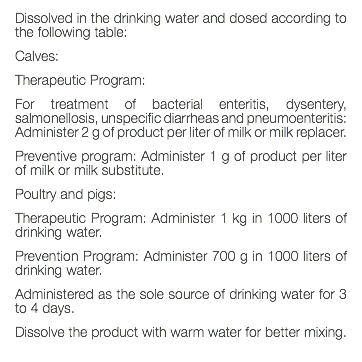 Dissolved in the drinking water and dosed according to the following table: Calves: Therapeutic Program: For treatment of bacterial enteritis, dysentery, salmonellosis, unspecific diarrheas and pneumoenteritis: Administer 2 g of product per liter of milk or milk replacer. Preventive program: Administer 1 g of product per liter of milk or milk substitute. Poultry and pigs: Therapeutic Program: Administer 1 kg in 1000 liters of drinking water. Prevention Program: Administer 700 g in 1000 liters of drinking water. Administered as the sole source of drinking water for 3 to 4 days. Dissolve the product with warm water for better mixing. 