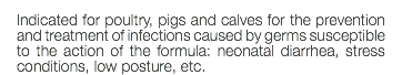 Indicated for poultry, pigs and calves for the prevention and treatment of infections caused by germs susceptible to the action of the formula: neonatal diarrhea, stress conditions, low posture, etc.