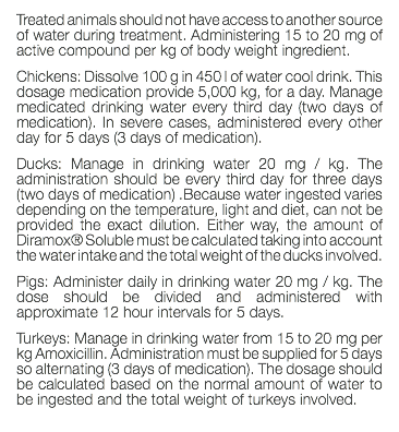 Treated animals should not have access to another source of water during treatment. Administering 15 to 20 mg of active compound per kg of body weight ingredient. Chickens: Dissolve 100 g in 450 l of water cool drink. This dosage medication provide 5,000 kg, for a day. Manage medicated drinking water every third day (two days of medication). In severe cases, administered every other day for 5 days (3 days of medication). Ducks: Manage in drinking water 20 mg / kg. The administration should be every third day for three days (two days of medication) .Because water ingested varies depending on the temperature, light and diet, can not be provided the exact dilution. Either way, the amount of Diramox® Soluble must be calculated taking into account the water intake and the total weight of the ducks involved. Pigs: Administer daily in drinking water 20 mg / kg. The dose should be divided and administered with approximate 12 hour intervals for 5 days. Turkeys: Manage in drinking water from 15 to 20 mg per kg Amoxicillin. Administration must be supplied for 5 days so alternating (3 days of medication). The dosage should be calculated based on the normal amount of water to be ingested and the total weight of turkeys involved. 