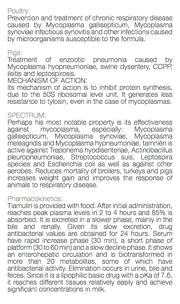  Poultry: Prevention and treatment of chronic respiratory disease caused by Mycoplasma gallisepticum, Mycoplasma synoviae infectious synovitis and other infections caused by microorganisms susceptible to the formula. Pigs: Treatment of enzootic pneumonia caused by Mycoplasma hyopneumoniae, swine dysentery, CCPP, ileitis and leptospirosis. MECHANISM OF ACTION: Its mechanism of action is to inhibit protein synthesis, due to the 50S ribosomal level unit. It generates less resistance to tylosin, even in the case of mycoplasmas. SPECTRUM: Perhaps his most notable property is its effectiveness against mycoplasma, especially: Mycoplasma gallisepticum, Mycoplasma synoviae, Mycoplasma meleagridis and Mycoplasma hypneumoniae, tamnién is active against Treponema hyodisenteriae, Actinobacillus pleuropneumoniae, Streptococcus suis, Leptospira species and Escherichia coli as well as against other aerobes. Reduces mortality of broilers, turkeys and pigs increases weight gain and improves the response of animals to respiratory disease. Pharmacokinetics: Tiamulin is provided with food. After initial administration, reaches peak plasma levels in 2 to 4 hours and 85% is absorbed. It is excreted in a slower phase, mainly in the bile and renally. Given its slow excretion, drug antibacterial values are obtained for 24 hours. Serum have rapid increase phase (30 min), a short phase of platform (30 to 60 min) and a slow decline phase. It shows an enterohepatic circulation and is biotransformed in more than 20 metabolites, some of which have antibacterial activity. Elimination occurs in urine, bile and feces. Since it is a lipophilic basic drug with a pKa of 7.6, it reaches different tissues relatively easily and achieve significant concentrations in milk. 