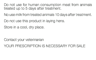 Do not use for human consumption meat from animals treated up to 5 days after treatment. No use milk from treated animals 10 days after treatment. Do not use this product in laying hens. Store in a cool, dry place. Contact your veterinarian YOUR PRESCRIPTION IS NECESSARY FOR SALE 