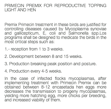 PRIMECIN PREMIX FOR REPRODUCTIVE TOPPING LIGHT AND HEN Premix Primecin treatment in these birds are justified for controlling diseases caused by Mycoplasma synoviae and gallicepticum, E. coli and Salmonella spp.Los programs shall be designed to medicate the birds in the most critical steps such as: 1.- reception from 1 to 3 weeks. 2. Development between 8 and 15 weeks. 3. Production breaking peak position and posture. 4. Production every 4-5 weeks. In the case of infected flocks mycoplasmas, after implementing treatment with Primecin Premix can be obtained between 8-12 encasetada hen eggs more decreases the transmission to progeny mycoplasmas, yielding more hatching egg, more chicks per breeding, and increased viability of them. 