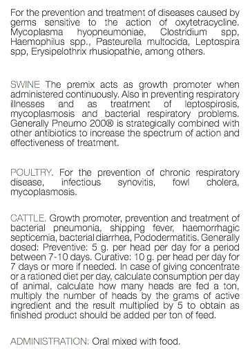 For the prevention and treatment of diseases caused by germs sensitive to the action of oxytetracycline. Mycoplasma hyopneumoniae, Clostridium spp, Haemophilus spp., Pasteurella multocida, Leptospira spp, Erysipelothrix rhusiopathie, among others. SWINE The premix acts as growth promoter when administered continuously. Also in preventing respiratory illnesses and as treatment of leptospirosis, mycoplasmosis and bacterial respiratory problems. Generally Pneumo 200® is strategically combined with other antibiotics to increase the spectrum of action and effectiveness of treatment. POULTRY. For the prevention of chronic respiratory disease, infectious synovitis, fowl cholera, mycoplasmosis. CATTLE. Growth promoter, prevention and treatment of bacterial pneumonia, shipping fever, haemorrhagic septicemia, bacterial diarrhea, Pododermatitis. Generally dosed: Preventive: 5 g. per head per day for a period between 7-10 days. Curative: 10 g. per head per day for 7 days or more if needed. In case of giving concentrate or a rationed diet per day, calculate consumption per day of animal, calculate how many heads are fed a ton, multiply the number of heads by the grams of active ingredient and the result multiplied by 5 to obtain as finished product should be added per ton of feed. ADMINISTRATION: Oral mixed with food. 