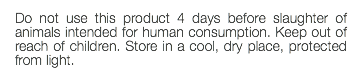 Do not use this product 4 days before slaughter of animals intended for human consumption. Keep out of reach of children. Store in a cool, dry place, protected from light.