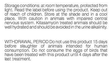 Storage conditions: at room temperature, protected from light. Read the label before using the product. Keep out of reach of children. Store at the shade and in a cool place. With caution in animals with impaired central nervous system. Kitasamycin treated animals should be well hydrated and should be avoided in the urine alkalinity. WITHDRAWAL PERIOD Do not use this product 15 days before slaughter of animals intended for human consumption. Do not consume the eggs of birds that have been treated with this product until 4 days after the last treatment. 