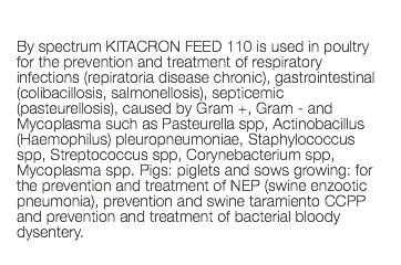  By spectrum KITACRON FEED 110 is used in poultry for the prevention and treatment of respiratory infections (repiratoria disease chronic), gastrointestinal (colibacillosis, salmonellosis), septicemic (pasteurellosis), caused by Gram +, Gram - and Mycoplasma such as Pasteurella spp, Actinobacillus (Haemophilus) pleuropneumoniae, Staphylococcus spp, Streptococcus spp, Corynebacterium spp, Mycoplasma spp. Pigs: piglets and sows growing: for the prevention and treatment of NEP (swine enzootic pneumonia), prevention and swine taramiento CCPP and prevention and treatment of bacterial bloody dysentery. 