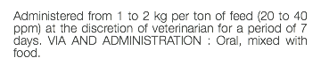 Administered from 1 to 2 kg per ton of feed (20 to 40 ppm) at the discretion of veterinarian for a period of 7 days. VIA AND ADMINISTRATION : Oral, mixed with food.