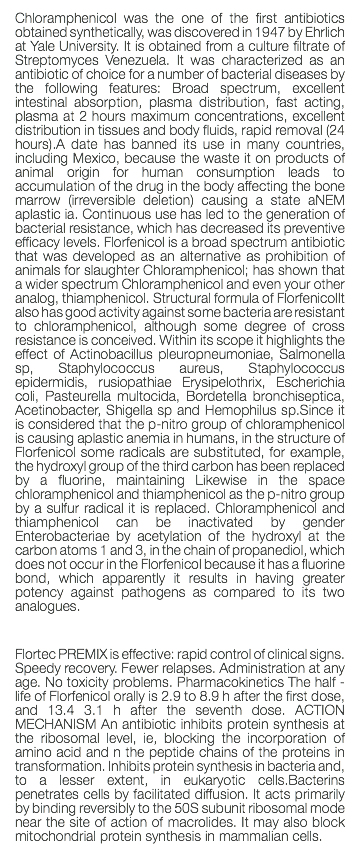 Chloramphenicol was the one of the first antibiotics obtained synthetically, was discovered in 1947 by Ehrlich at Yale University. It is obtained from a culture filtrate of Streptomyces Venezuela. It was characterized as an antibiotic of choice for a number of bacterial diseases by the following features: Broad spectrum, excellent intestinal absorption, plasma distribution, fast acting, plasma at 2 hours maximum concentrations, excellent distribution in tissues and body fluids, rapid removal (24 hours).A date has banned its use in many countries, including Mexico, because the waste it on products of animal origin for human consumption leads to accumulation of the drug in the body affecting the bone marrow (irreversible deletion) causing a state aNEM aplastic ia. Continuous use has led to the generation of bacterial resistance, which has decreased its preventive efficacy levels. Florfenicol is a broad spectrum antibiotic that was developed as an alternative as prohibition of animals for slaughter Chloramphenicol; has shown that a wider spectrum Chloramphenicol and even your other analog, thiamphenicol. Structural formula of FlorfenicolIt also has good activity against some bacteria are resistant to chloramphenicol, although some degree of cross resistance is conceived. Within its scope it highlights the effect of Actinobacillus pleuropneumoniae, Salmonella sp, Staphylococcus aureus, Staphylococcus epidermidis, rusiopathiae Erysipelothrix, Escherichia coli, Pasteurella multocida, Bordetella bronchiseptica, Acetinobacter, Shigella sp and Hemophilus sp.Since it is considered that the p-nitro group of chloramphenicol is causing aplastic anemia in humans, in the structure of Florfenicol some radicals are substituted, for example, the hydroxyl group of the third carbon has been replaced by a fluorine, maintaining Likewise in the space chloramphenicol and thiamphenicol as the p-nitro group by a sulfur radical it is replaced. Chloramphenicol and thiamphenicol can be inactivated by gender Enterobacteriae by acetylation of the hydroxyl at the carbon atoms 1 and 3, in the chain of propanediol, which does not occur in the Florfenicol because it has a fluorine bond, which apparently it results in having greater potency against pathogens as compared to its two analogues. Flortec PREMIX is effective: rapid control of clinical signs. Speedy recovery. Fewer relapses. Administration at any age. No toxicity problems. Pharmacokinetics The half - life of Florfenicol orally is 2.9 to 8.9 h after the first dose, and 13.4 3.1 h after the seventh dose. ACTION MECHANISM An antibiotic inhibits protein synthesis at the ribosomal level, ie, blocking the incorporation of amino acid and n the peptide chains of the proteins in transformation. Inhibits protein synthesis in bacteria and, to a lesser extent, in eukaryotic cells.Bacterins penetrates cells by facilitated diffusion. It acts primarily by binding reversibly to the 50S subunit ribosomal mode near the site of action of macrolides. It may also block mitochondrial protein synthesis in mammalian cells. 