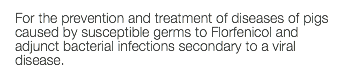 For the prevention and treatment of diseases of pigs caused by susceptible germs to Florfenicol and adjunct bacterial infections secondary to a viral disease.