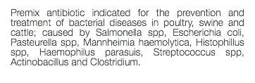 Premix antibiotic indicated for the prevention and treatment of bacterial diseases in poultry, swine and cattle; caused by Salmonella spp, Escherichia coli, Pasteurella spp, Mannheimia haemolytica, Histophillus spp, Haemophilus parasuis, Streptococcus spp, Actinobacillus and Clostridium. 