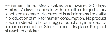 Retirement time: Meat: calves and swine: 20 days. Broilers: 7 days to animals with penicillin allergic history is not administered. No product is administered to cattle in production of milk for human consumption. No product is administered to birds in egg production , intended for human consumption. Store in a cool, dry place. Keep out of reach of children. 