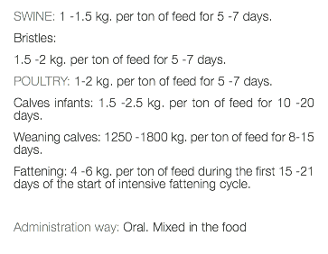 SWINE: 1 -1.5 kg. per ton of feed for 5 -7 days. Bristles: 1.5 -2 kg. per ton of feed for 5 -7 days. POULTRY: 1-2 kg. per ton of feed for 5 -7 days. Calves infants: 1.5 -2.5 kg. per ton of feed for 10 -20 days. Weaning calves: 1250 -1800 kg. per ton of feed for 8-15 days. Fattening: 4 -6 kg. per ton of feed during the first 15 -21 days of the start of intensive fattening cycle. Administration way: Oral. Mixed in the food 