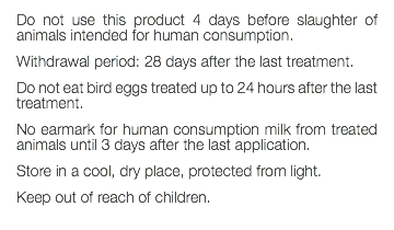 Do not use this product 4 days before slaughter of animals intended for human consumption. Withdrawal period: 28 days after the last treatment. Do not eat bird eggs treated up to 24 hours after the last treatment. No earmark for human consumption milk from treated animals until 3 days after the last application. Store in a cool, dry place, protected from light. Keep out of reach of children. 