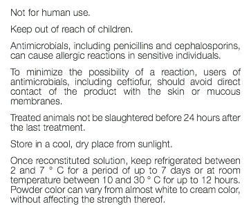 Not for human use. Keep out of reach of children. Antimicrobials, including penicillins and cephalosporins, can cause allergic reactions in sensitive individuals. To minimize the possibility of a reaction, users of antimicrobials, including ceftiofur, should avoid direct contact of the product with the skin or mucous membranes. Treated animals not be slaughtered before 24 hours after the last treatment. Store in a cool, dry place from sunlight. Once reconstituted solution, keep refrigerated between 2 and 7 ° C for a period of up to 7 days or at room temperature between 10 and 30 ° C for up to 12 hours. Powder color can vary from almost white to cream color, without affecting the strength thereof. 