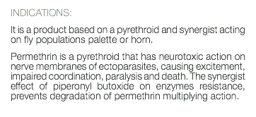 INDICATIONS: It is a product based on a pyrethroid and synergist acting on fly populations palette or horn. Permethrin is a pyrethroid that has neurotoxic action on nerve membranes of ectoparasites, causing excitement, impaired coordination, paralysis and death. The synergist effect of piperonyl butoxide on enzymes resistance, prevents degradation of permethrin multiplying action. 