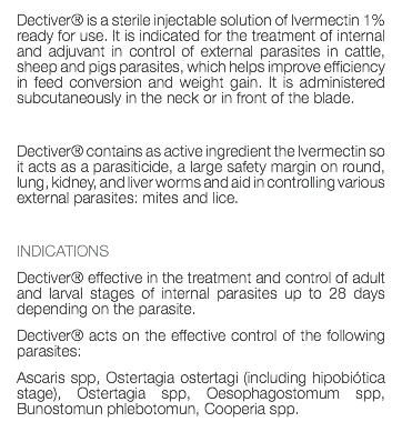 Dectiver® is a sterile injectable solution of Ivermectin 1% ready for use. It is indicated for the treatment of internal and adjuvant in control of external parasites in cattle, sheep and pigs parasites, which helps improve efficiency in feed conversion and weight gain. It is administered subcutaneously in the neck or in front of the blade. Dectiver® contains as active ingredient the Ivermectin so it acts as a parasiticide, a large safety margin on round, lung, kidney, and liver worms and aid in controlling various external parasites: mites and lice. INDICATIONS Dectiver® effective in the treatment and control of adult and larval stages of internal parasites up to 28 days depending on the parasite. Dectiver® acts on the effective control of the following parasites: Ascaris spp, Ostertagia ostertagi (including hipobiótica stage), Ostertagia spp, Oesophagostomum spp, Bunostomun phlebotomun, Cooperia spp. 