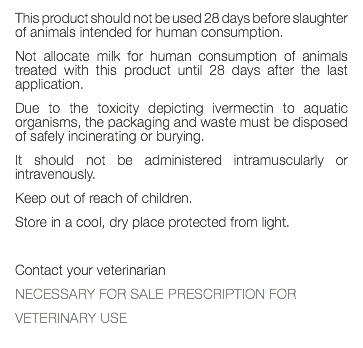 This product should not be used 28 days before slaughter of animals intended for human consumption. Not allocate milk for human consumption of animals treated with this product until 28 days after the last application. Due to the toxicity depicting ivermectin to aquatic organisms, the packaging and waste must be disposed of safely incinerating or burying. It should not be administered intramuscularly or intravenously. Keep out of reach of children. Store in a cool, dry place protected from light. Contact your veterinarian NECESSARY FOR SALE PRESCRIPTION FOR VETERINARY USE 