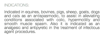 INDICATIONS: Indicated in equines, bovines, pigs, sheep, goats, dogs and cats as an antispasmodic, to assist in alleviating conditions associated with colic, hypermotility and smooth muscle spasm. Also it is indicated as an analgesic and antipyretic in the treatment of infectious agent procedures. 