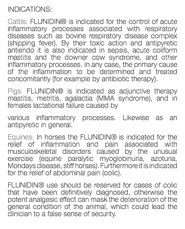 INDICATIONS: Cattle: FLUNIDIN® is indicated for the control of acute inflammatory processes associated with respiratory diseases such as bovine respiratory disease complex (shipping fever). By their toxic action and antipyretic antiendo it is also indicated in sepsis, acute coliform mastitis and the downer cow syndrome, and other inflammatory processes. In any case, the primary cause of the inflammation to be determined and treated concomitantly (for example by antibiotic therapy). Pigs: FLUNIDIN® is indicated as adjunctive therapy mastitis, metritis, agalactia (MMA syndrome), and in females lactational failure caused by various inflammatory processes. Likewise as an antipyretic in general. Equines: In horses the FLUNIDIN® is indicated for the relief of inflammation and pain associated with musculoskeletal disorders caused by the unusual exercise (equine paralytic myoglobinuria, azoturia, Mondays disease, stiff horses). Furthermore it is indicated for the relief of abdominal pain (colic). FLUNIDIN® use should be reserved for cases of colic that have been definitively diagnosed, otherwise the potent analgesic effect can mask the deterioration of the general condition of the animal, which could lead the clinician to a false sense of security. 