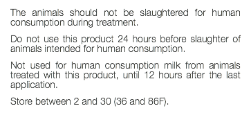 The animals should not be slaughtered for human consumption during treatment. Do not use this product 24 hours before slaughter of animals intended for human consumption. Not used for human consumption milk from animals treated with this product, until 12 hours after the last application. Store between 2 and 30 (36 and 86F). 