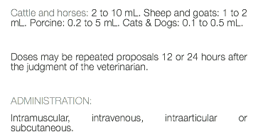 Cattle and horses: 2 to 10 mL. Sheep and goats: 1 to 2 mL. Porcine: 0.2 to 5 mL. Cats & Dogs: 0.1 to 0.5 mL. Doses may be repeated proposals 12 or 24 hours after the judgment of the veterinarian. ADMINISTRATION: Intramuscular, intravenous, intraarticular or subcutaneous.