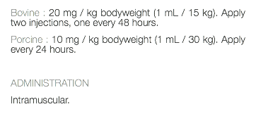 Bovine : 20 mg / kg bodyweight (1 mL / 15 kg). Apply two injections, one every 48 hours. Porcine : 10 mg / kg bodyweight (1 mL / 30 kg). Apply every 24 hours. ADMINISTRATION Intramuscular. 