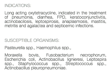 INDICATIONS: Long acting oxytetracycline, indicated in the treatment of pneumonia, diarrhea, FPD, keratoconjunctivitis, actinobacilosis, leptospirosis, anaplasmosis, mastitis, metritis and agalactea and septicemic infections. SUSCEPTIBLE ORGANISMS: Pasteurella spp., Haemophilus spp., Moraxella bovis, Fusobacterium necrophorum, Escherichia coli, Actinobacillus lignieresi, Leptospira spp., Staphylococcus spp., Streptococcus spp., Actinobacillus pleuropneumoniae. 