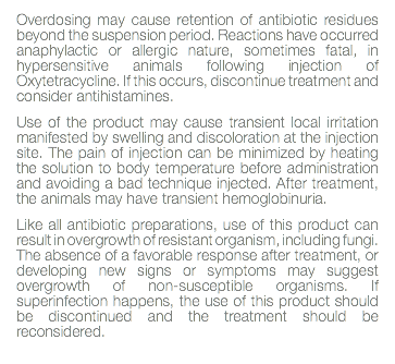 Overdosing may cause retention of antibiotic residues beyond the suspension period. Reactions have occurred anaphylactic or allergic nature, sometimes fatal, in hypersensitive animals following injection of Oxytetracycline. If this occurs, discontinue treatment and consider antihistamines. Use of the product may cause transient local irritation manifested by swelling and discoloration at the injection site. The pain of injection can be minimized by heating the solution to body temperature before administration and avoiding a bad technique injected. After treatment, the animals may have transient hemoglobinuria. Like all antibiotic preparations, use of this product can result in overgrowth of resistant organism, including fungi. The absence of a favorable response after treatment, or developing new signs or symptoms may suggest overgrowth of non-susceptible organisms. If superinfection happens, the use of this product should be discontinued and the treatment should be reconsidered. 