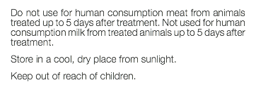 Do not use for human consumption meat from animals treated up to 5 days after treatment. Not used for human consumption milk from treated animals up to 5 days after treatment. Store in a cool, dry place from sunlight. Keep out of reach of children. 