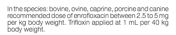 In the species: bovine, ovine, caprine, porcine and canine recommended dose of enrofloxacin between 2.5 to 5 mg per kg body weight. Trifloxin applied at 1 mL per 40 kg body weight.