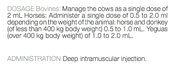 DOSAGE Bovines: Manage the cows as a single dose of 2 mL Horses: Administer a single dose of 0.5 to 2.0 ml depending on the weight of the animal: horse and donkey (of less than 400 kg body weight) 0.5 to 1.0 mL. Yeguas (over 400 kg body weight) of 1.0 to 2.0 mL. ADMINISTRATION Deep intramuscular injection. 