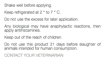 Shake well before applying. Keep refrigerated at 2 ° to 7 ° C. Do not use the excess for later application. Any biological may have anaphylactic reactions, then apply antihistamines. Keep out of the reach of children Do not use this product 21 days before slaughter of animals intended for human consumption. CONTACT YOUR VETERINARIAN 