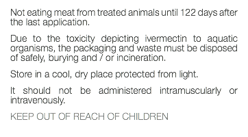 Not eating meat from treated animals until 122 days after the last application. Due to the toxicity depicting ivermectin to aquatic organisms, the packaging and waste must be disposed of safely, burying and / or incineration. Store in a cool, dry place protected from light. It should not be administered intramuscularly or intravenously. KEEP OUT OF REACH OF CHILDREN 