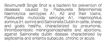 Bovimune® Single Shot is a bacterin for prevention of diseases caused by Pasteurella (Mannheimia) haemolytica serotypes A1, A2 and their toxins, Pasteurella multocida serotype A1, Haemophilus somnus (H. somni) and Salmonella Dublin in cattle, sheep and goats healthy, characterized by pneumonia, thromboembolic meningoencephalitis and abortions, against Salmonella dublin disease characterized by septicemia and enteritis subacute, chronic or acute. 