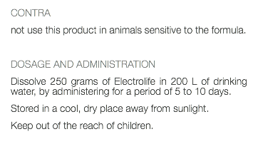 CONTRA not use this product in animals sensitive to the formula. DOSAGE AND ADMINISTRATION Dissolve 250 grams of Electrolife in 200 L of drinking water, by administering for a period of 5 to 10 days. Stored in a cool, dry place away from sunlight. Keep out of the reach of children. 