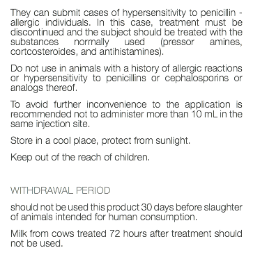 They can submit cases of hypersensitivity to penicillin - allergic individuals. In this case, treatment must be discontinued and the subject should be treated with the substances normally used (pressor amines, cortcosteroides, and antihistamines). Do not use in animals with a history of allergic reactions or hypersensitivity to penicillins or cephalosporins or analogs thereof. To avoid further inconvenience to the application is recommended not to administer more than 10 mL in the same injection site. Store in a cool place, protect from sunlight. Keep out of the reach of children. WITHDRAWAL PERIOD should not be used this product 30 days before slaughter of animals intended for human consumption. Milk from cows treated 72 hours after treatment should not be used. 