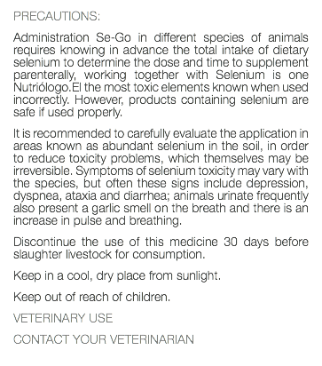 PRECAUTIONS: Administration Se-Go in different species of animals requires knowing in advance the total intake of dietary selenium to determine the dose and time to supplement parenterally, working together with Selenium is one Nutriólogo.El the most toxic elements known when used incorrectly. However, products containing selenium are safe if used properly. It is recommended to carefully evaluate the application in areas known as abundant selenium in the soil, in order to reduce toxicity problems, which themselves may be irreversible. Symptoms of selenium toxicity may vary with the species, but often these signs include depression, dyspnea, ataxia and diarrhea; animals urinate frequently also present a garlic smell on the breath and there is an increase in pulse and breathing. Discontinue the use of this medicine 30 days before slaughter livestock for consumption. Keep in a cool, dry place from sunlight. Keep out of reach of children. VETERINARY USE CONTACT YOUR VETERINARIAN 