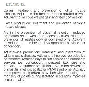 INDICATIONS: Calves: Treatment and prevention of white muscle disease. Adjunct in the treatment of emaciated calves. Adjuvant to improve weight gain and feed conversion Cattle production: Treatment and prevention of white muscle disease. Aid in the prevention of placental retention, reduced premature death weak and neonatal calves. Aid in the prevention of mastitis downer cow syndrome. Adjuvant to reduce the number of days open and services per conception. Adult swine production: Treatment and prevention of white muscle disease. Adjuvant to improve reproductive parameters, reduced days to first service and number of services per conception, increased litter size and reducing the number of stillbirths. Aid in the prevention of mastitis, metritis, agalactia (MMA) syndrome. Auxiliary to improve postpartum sow behavior, reducing the mortality of piglets during lactation in stallions improves semen quality. 