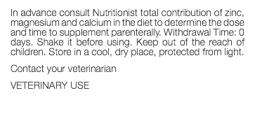 In advance consult Nutritionist total contribution of zinc, magnesium and calcium in the diet to determine the dose and time to supplement parenterally. Withdrawal Time: 0 days. Shake it before using. Keep out of the reach of children. Store in a cool, dry place, protected from light. Contact your veterinarian VETERINARY USE 