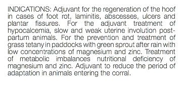 INDICATIONS: Adjuvant for the regeneration of the hoof in cases of foot rot, laminitis, abscesses, ulcers and plantar fissures. For the adjuvant treatment of hypocalcemia, slow and weak uterine involution post-partum animals. For the prevention and treatment of grass tetany in paddocks with green sprout after rain with low concentrations of magnesium and zinc. Treatment of metabolic imbalances nutritional deficiency of magnesium and zinc. Adjuvant to reduce the period of adaptation in animals entering the corral. 