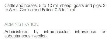 Cattle and horses: 5 to 10 mL sheep, goats and pigs: 3 to 5 mL Canine and Feline: 0.5 to 1 mL ADMINISTRATION: Administered by intramuscular, intravenous or subcutaneous injection. 