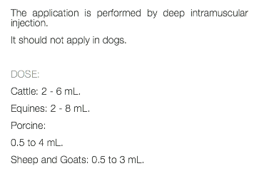 The application is performed by deep intramuscular injection. It should not apply in dogs. DOSE: Cattle: 2 - 6 mL. Equines: 2 - 8 mL. Porcine: 0.5 to 4 mL. Sheep and Goats: 0.5 to 3 mL. 