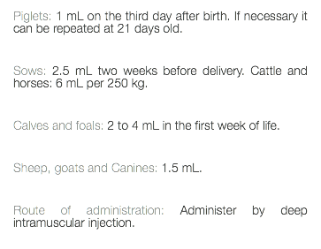 Piglets: 1 mL on the third day after birth. If necessary it can be repeated at 21 days old. Sows: 2.5 mL two weeks before delivery. Cattle and horses: 6 mL per 250 kg. Calves and foals: 2 to 4 mL in the first week of life. Sheep, goats and Canines: 1.5 mL. Route of administration: Administer by deep intramuscular injection. 