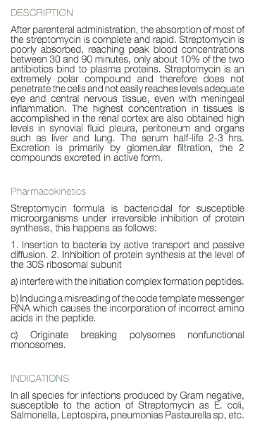 DESCRIPTION After parenteral administration, the absorption of most of the streptomycin is complete and rapid. Streptomycin is poorly absorbed, reaching peak blood concentrations between 30 and 90 minutes, only about 10% of the two antibiotics bind to plasma proteins. Streptomycin is an extremely polar compound and therefore does not penetrate the cells and not easily reaches levels adequate eye and central nervous tissue, even with meningeal inflammation. The highest concentration in tissues is accomplished in the renal cortex are also obtained high levels in synovial fluid pleura, peritoneum and organs such as liver and lung. The serum half-life 2-3 hrs. Excretion is primarily by glomerular filtration, the 2 compounds excreted in active form. Pharmacokinetics Streptomycin formula is bactericidal for susceptible microorganisms under irreversible inhibition of protein synthesis, this happens as follows: 1. Insertion to bacteria by active transport and passive diffusion. 2. Inhibition of protein synthesis at the level of the 30S ribosomal subunit a) interfere with the initiation complex formation peptides. b) Inducing a misreading of the code template messenger RNA which causes the incorporation of incorrect amino acids in the peptide. c) Originate breaking polysomes nonfunctional monosomes. INDICATIONS In all species for infections produced by Gram negative, susceptible to the action of Streptomycin as E. coli, Salmonella, Leptospira, pneumonias Pasteurella sp, etc. 