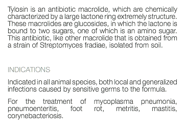 Tylosin is an antibiotic macrolide, which are chemically characterized by a large lactone ring extremely structure. These macrolides are glucosides, in which the lactone is bound to two sugars, one of which is an amino sugar. This antibiotic, like other macrolide that is obtained from a strain of Streptomyces fradiae, isolated from soil. INDICATIONS Indicated in all animal species, both local and generalized infections caused by sensitive germs to the formula. For the treatment of mycoplasma pneumonia, pneumoenteritis, foot rot, metritis, mastitis, corynebacteriosis. 